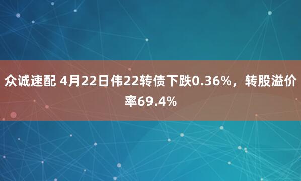 众诚速配 4月22日伟22转债下跌0.36%，转股溢价率69.4%