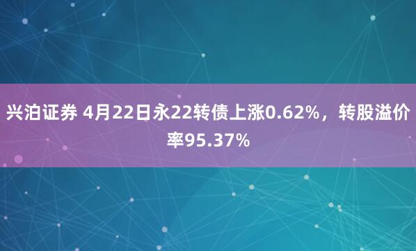 兴泊证券 4月22日永22转债上涨0.62%，转股溢价率95.37%