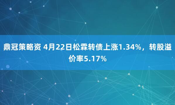 鼎冠策略资 4月22日松霖转债上涨1.34%，转股溢价率5.17%