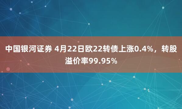 中国银河证券 4月22日欧22转债上涨0.4%，转股溢价率99.95%