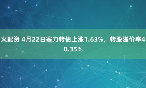 火配资 4月22日塞力转债上涨1.63%，转股溢价率40.35%