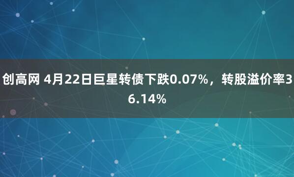 创高网 4月22日巨星转债下跌0.07%，转股溢价率36.14%