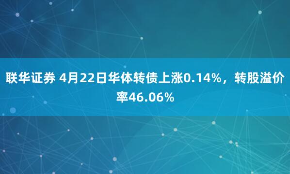 联华证券 4月22日华体转债上涨0.14%，转股溢价率46.06%