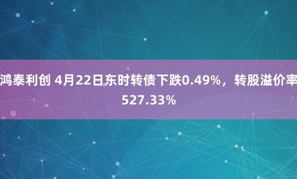 鸿泰利创 4月22日东时转债下跌0.49%，转股溢价率527.33%