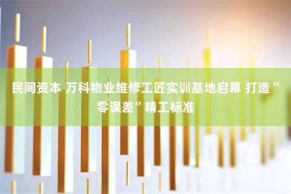 民间资本 万科物业维修工匠实训基地启幕 打造“零误差”精工标准