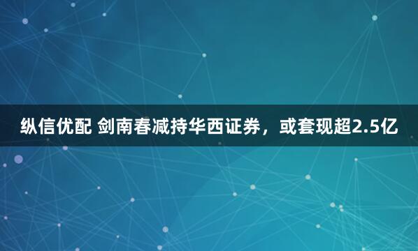 纵信优配 剑南春减持华西证券，或套现超2.5亿