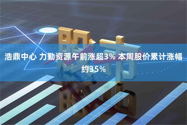 浩鼎中心 力勤资源午前涨超3% 本周股价累计涨幅约35%
