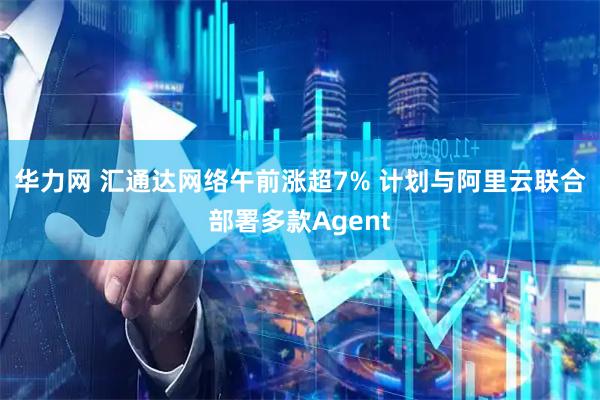 华力网 汇通达网络午前涨超7% 计划与阿里云联合部署多款Agent