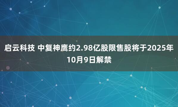 启云科技 中复神鹰约2.98亿股限售股将于2025年10月9日解禁