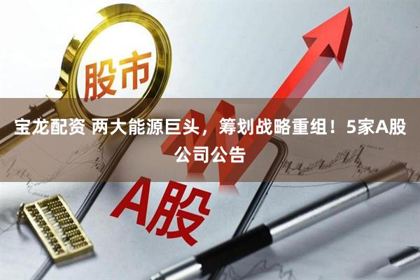 宝龙配资 两大能源巨头，筹划战略重组！5家A股公司公告