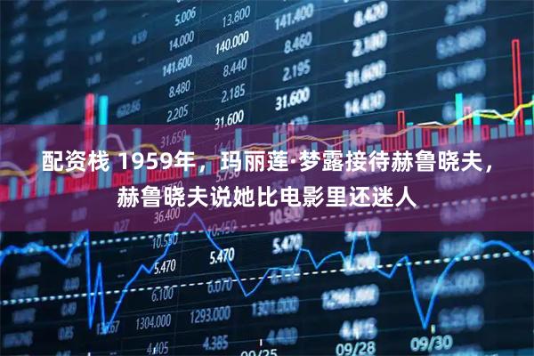 配资栈 1959年，玛丽莲·梦露接待赫鲁晓夫，赫鲁晓夫说她比电影里还迷人