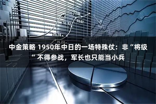 中金策略 1950年中日的一场特殊仗：非“将级”不得参战，军长也只能当小兵
