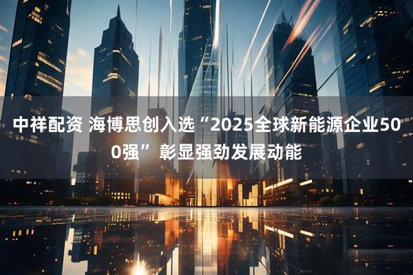 中祥配资 海博思创入选“2025全球新能源企业500强” 彰显强劲发展动能
