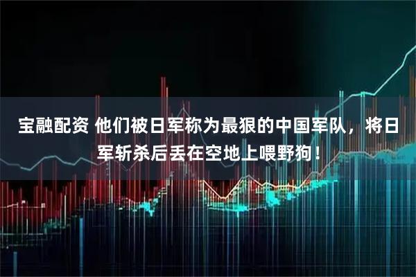 宝融配资 他们被日军称为最狠的中国军队，将日军斩杀后丢在空地上喂野狗！