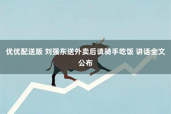 优优配送版 刘强东送外卖后请骑手吃饭 讲话全文公布