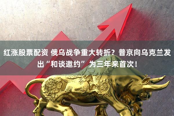 红涨股票配资 俄乌战争重大转折？普京向乌克兰发出“和谈邀约” 为三年来首次！
