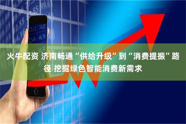 火牛配资 济南畅通“供给升级”到“消费提振”路径 挖掘绿色智能消费新需求