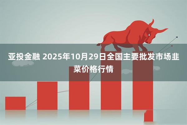亚投金融 2025年10月29日全国主要批发市场韭菜价格行情