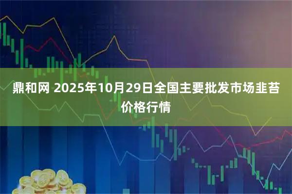 鼎和网 2025年10月29日全国主要批发市场韭苔价格行情