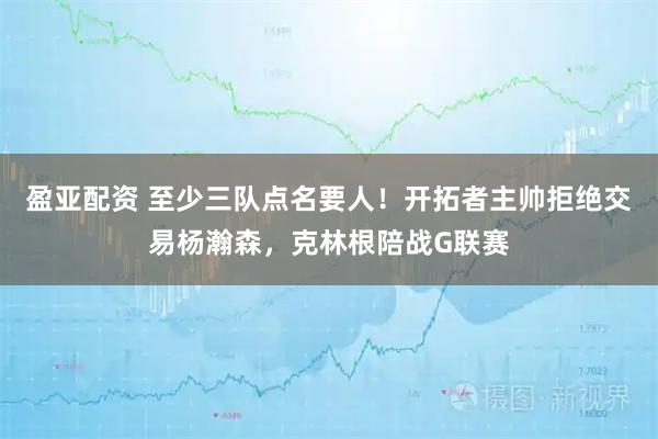 盈亚配资 至少三队点名要人!开拓者主帅拒绝交易杨瀚森,克林根陪战G联赛