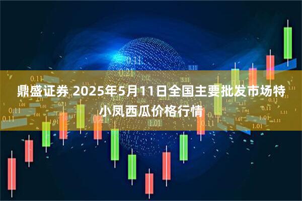 鼎盛证券 2025年5月11日全国主要批发市场特小凤西瓜价格行情