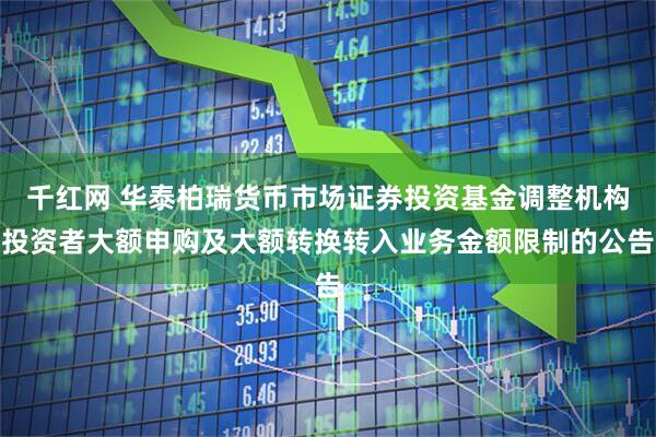 千红网 华泰柏瑞货币市场证券投资基金调整机构投资者大额申购及大额转换转入业务金额限制的公告