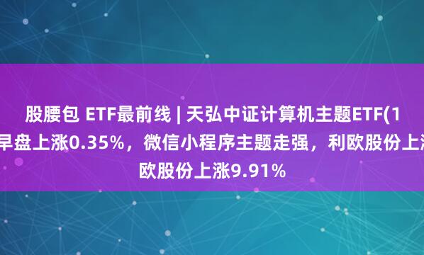 股腰包 ETF最前线 | 天弘中证计算机主题ETF(159998)早盘上涨0.35%，微信小程序主题走强，利欧股份上涨9.91%