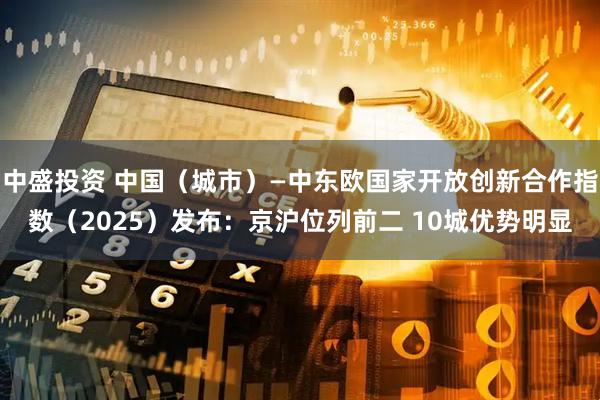 中盛投资 中国（城市）—中东欧国家开放创新合作指数（2025）发布：京沪位列前二 10城优势明显