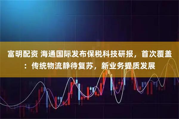 富明配资 海通国际发布保税科技研报，首次覆盖：传统物流静待复苏，新业务提质发展