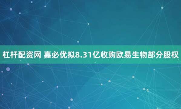 杠杆配资网 嘉必优拟8.31亿收购欧易生物部分股权