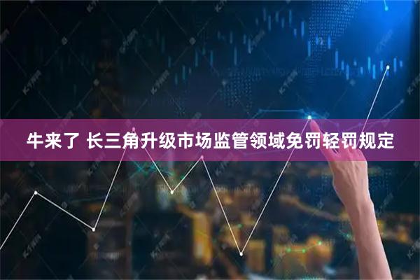 牛来了 长三角升级市场监管领域免罚轻罚规定