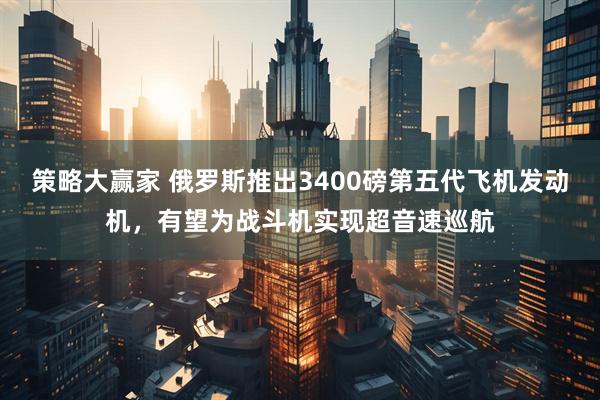 策略大赢家 俄罗斯推出3400磅第五代飞机发动机，有望为战斗机实现超音速巡航