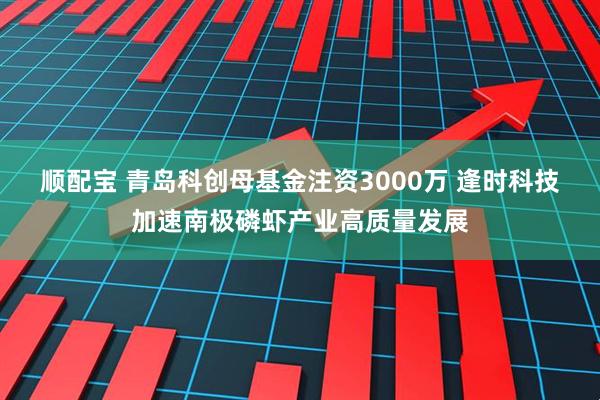 顺配宝 青岛科创母基金注资3000万 逢时科技加速南极磷虾产业高质量发展