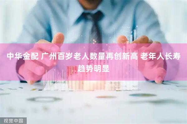 中华金配 广州百岁老人数量再创新高 老年人长寿趋势明显