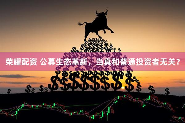 荣耀配资 公募生态革新，当真和普通投资者无关？