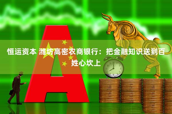 恒运资本 潍坊高密农商银行：把金融知识送到百姓心坎上