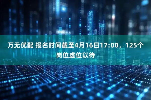 万无优配 报名时间截至4月16日17:00，125个岗位虚位以待